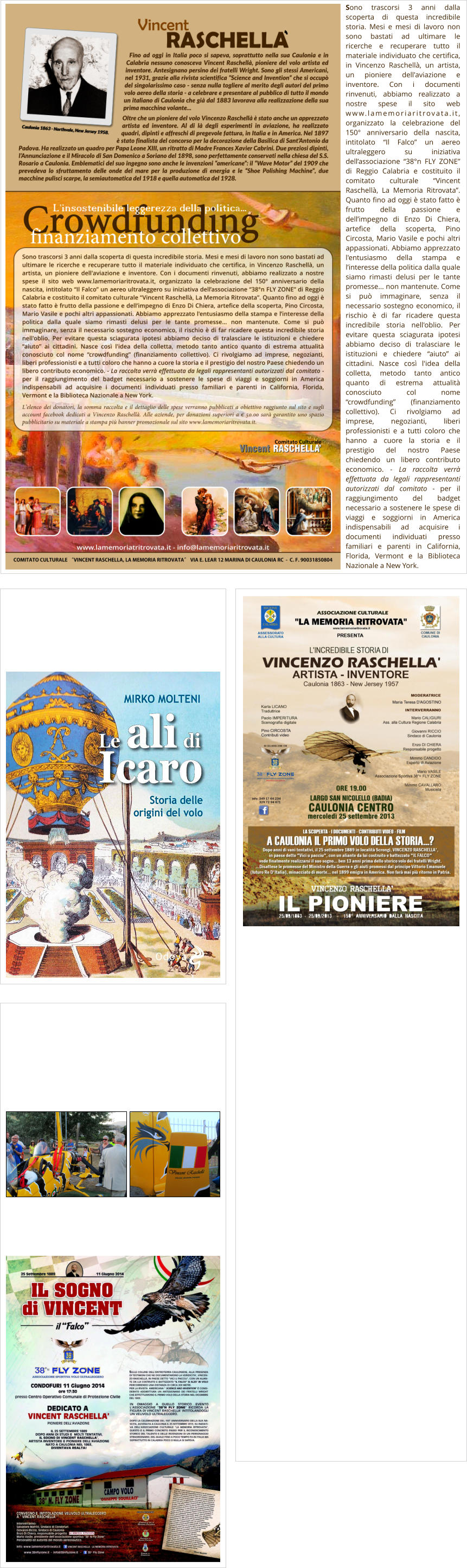 Sono trascorsi 3 anni dalla scoperta di questa incredibile storia. Mesi e mesi di lavoro non sono bastati ad ultimare le ricerche e recuperare tutto il materiale individuato che certifica, in Vincenzo Raschellà, un artista, un pioniere dell'aviazione e inventore. Con i documenti rinvenuti, abbiamo realizzato a nostre spese il sito web www.lamemoriaritrovata.it, organizzato la celebrazione del 150° anniversario della nascita, intitolato “Il Falco” un aereo ultraleggero su iniziativa dell’associazione “38°n FLY ZONE” di Reggio Calabria e costituito il comitato culturale “Vincent Raschellà, La Memoria Ritrovata”. Quanto fino ad oggi è stato fatto è frutto della passione e dell’impegno di Enzo Di Chiera, artefice della scoperta, Pino Circosta, Mario Vasile e pochi altri appassionati. Abbiamo apprezzato l'entusiasmo della stampa e l’interesse della politica dalla quale siamo rimasti delusi per le tante promesse... non mantenute. Come si può immaginare, senza il necessario sostegno economico, il rischio è di far ricadere questa incredibile storia nell'oblio. Per evitare questa sciagurata ipotesi abbiamo deciso di tralasciare le istituzioni e chiedere “aiuto” ai cittadini. Nasce così l'idea della colletta, metodo tanto antico quanto di estrema attualità conosciuto col nome “crowdfunding” (finanziamento collettivo). Ci rivolgiamo ad imprese, negozianti, liberi professionisti e a tutti coloro che hanno a cuore la storia e il prestigio del nostro Paese chiedendo un libero contributo economico. - La raccolta verrà effettuata da legali rappresentanti autorizzati dal comitato - per il raggiungimento del badget necessario a sostenere le spese di viaggi e soggiorni in America indispensabili ad acquisire i documenti individuati presso familiari e parenti in California, Florida, Vermont e la Biblioteca Nazionale a New York.