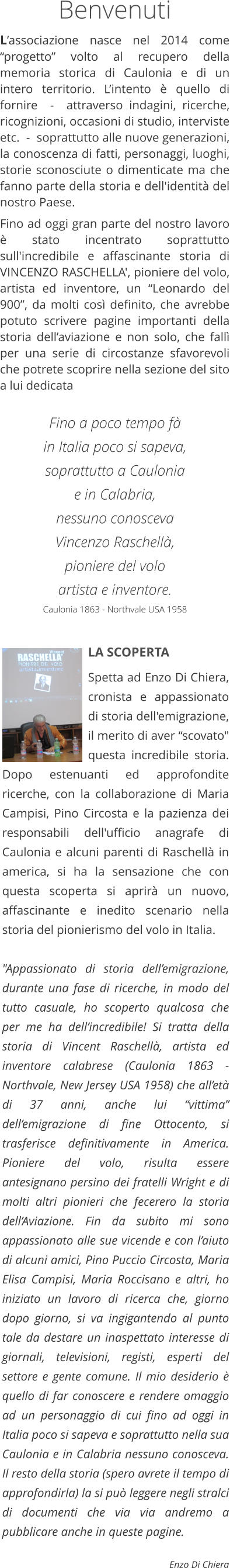 Benvenuti L’associazione nasce nel 2014 come “progetto” volto al recupero della memoria storica di Caulonia e di un intero territorio. L’intento è quello di fornire  -  attraverso indagini, ricerche, ricognizioni, occasioni di studio, interviste etc.  -  soprattutto alle nuove generazioni, la conoscenza di fatti, personaggi, luoghi, storie sconosciute o dimenticate ma che fanno parte della storia e dell'identità del nostro Paese. Fino ad oggi gran parte del nostro lavoro è stato incentrato soprattutto sull'incredibile e affascinante storia di VINCENZO RASCHELLA', pioniere del volo, artista ed inventore, un “Leonardo del 900”, da molti così definito, che avrebbe potuto scrivere pagine importanti della storia dell’aviazione e non solo, che fallì per una serie di circostanze sfavorevoli che potrete scoprire nella sezione del sito a lui dedicata LA SCOPERTA Spetta ad Enzo Di Chiera, cronista e appassionato di storia dell'emigrazione, il merito di aver “scovato" questa incredibile storia. Dopo estenuanti ed approfondite ricerche, con la collaborazione di Maria Campisi, Pino Circosta e la pazienza dei responsabili dell'ufficio anagrafe di Caulonia e alcuni parenti di Raschellà in america, si ha la sensazione che con questa scoperta si aprirà un nuovo, affascinante e inedito scenario nella storia del pionierismo del volo in Italia.  "Appassionato di storia dell’emigrazione, durante una fase di ricerche, in modo del tutto casuale, ho scoperto qualcosa che per me ha dell’incredibile! Si tratta della storia di Vincent Raschellà, artista ed inventore calabrese (Caulonia 1863 - Northvale, New Jersey USA 1958) che all’età di 37 anni, anche lui “vittima” dell’emigrazione di fine Ottocento, si trasferisce definitivamente in America. Pioniere del volo, risulta essere antesignano persino dei fratelli Wright e di molti altri pionieri che fecerero la storia dell’Aviazione. Fin da subito mi sono appassionato alle sue vicende e con l’aiuto di alcuni amici, Pino Puccio Circosta, Maria Elisa Campisi, Maria Roccisano e altri, ho iniziato un lavoro di ricerca che, giorno dopo giorno, si va ingigantendo al punto tale da destare un inaspettato interesse di giornali, televisioni, registi, esperti del settore e gente comune. Il mio desiderio è quello di far conoscere e rendere omaggio ad un personaggio di cui fino ad oggi in Italia poco si sapeva e soprattutto nella sua Caulonia e in Calabria nessuno conosceva. Il resto della storia (spero avrete il tempo di approfondirla) la si può leggere negli stralci di documenti che via via andremo a pubblicare anche in queste pagine.  Enzo Di Chiera Fino a poco tempo fà in Italia poco si sapeva, soprattutto a Caulonia e in Calabria, nessuno conosceva Vincenzo Raschellà, pioniere del volo artista e inventore. Caulonia 1863 - Northvale USA 1958